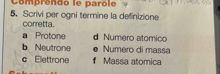 Comprendo le parôle
5. Scrivi per ogni termine la definizione
corretta.
a Protone d Numero atomico
b Neutrone e Numero di massa
c Elettrone f Massa atomica