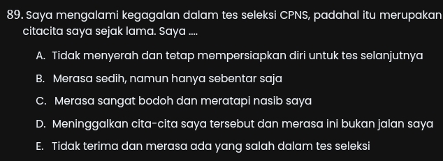 Saya mengalami kegagalan dalam tes seleksi CPNS, padahal itu merupakan
citacita saya sejak lama. Saya ....
A. Tidak menyerah dan tetap mempersiapkan diri untuk tes selanjutnya
B. Merasa sedih, namun hanya sebentar saja
C. Merasa sangat bodoh dan meratapi nasib saya
D. Meninggalkan cita-cita saya tersebut dan merasa ini bukan jalan saya
E. Tidak terima dan merasa ada yang salah dalam tes seleksi