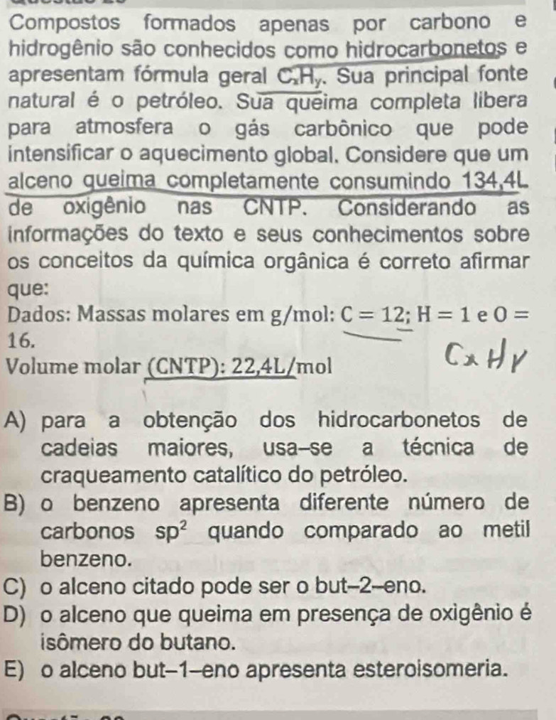 Compostos formados apenas por carbono e
hidrogênio são conhecidos como hidrocarbonetos e
apresentam fórmula geral C.Hy. Sua principal fonte
natural é o petróleo. Sua queima completa libera
para atmosfera o gás carbônico que pode
intensificar o aquecimento global. Considere que um
alceno queima completamente consumindo 134, 4L
de oxigênio nas CNTP. Considerando as
informações do texto e seus conhecimentos sobre
os conceitos da química orgânica é correto afirmar
que:
Dados: Massas molares em g/mol: C=12; H=1 e 0=
16.
Volume molar (CNTP): 22,4L/mol
A) para a obtenção dos hidrocarbonetos de
cadeias maiores, usa-se a técnica de
craqueamento catalítico do petróleo.
B) o benzeno apresenta diferente número de
carbonos sp^2 quando comparado ao metil
benzeno.
C) o alceno citado pode ser o but-- 2 -eno.
D) o alceno que queima em presença de oxigênio é
isômero do butano.
E) o alceno but -1 -eno apresenta esteroisomeria.