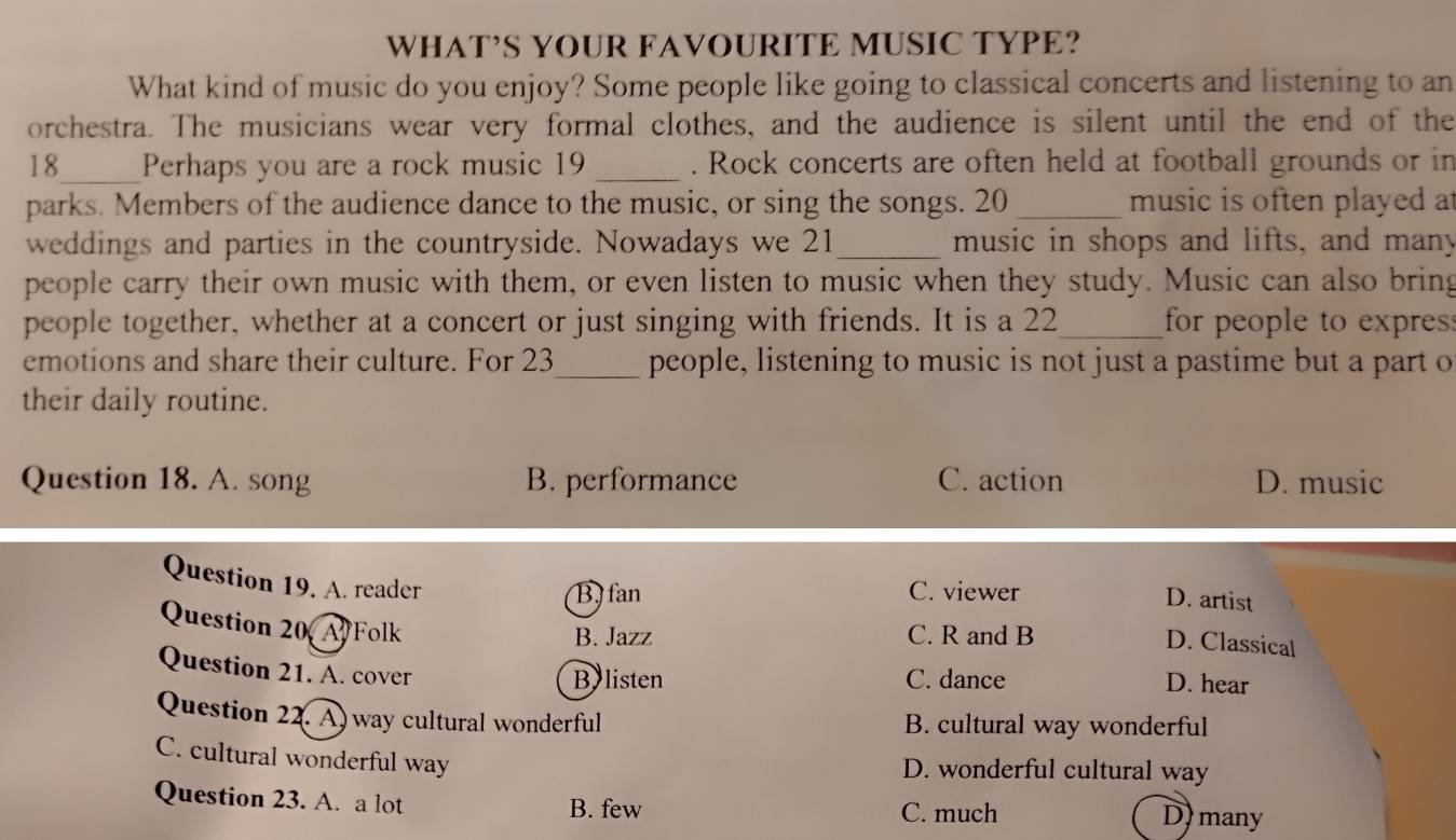 WHAT’S YOUR FAVOURITE MUSIC TYPE?
What kind of music do you enjoy? Some people like going to classical concerts and listening to an
orchestra. The musicians wear very formal clothes, and the audience is silent until the end of the
18_ Perhaps you are a rock music 19 _. Rock concerts are often held at football grounds or in
parks. Members of the audience dance to the music, or sing the songs. 20 _music is often played a
weddings and parties in the countryside. Nowadays we 21 _ music in shops and lifts, and many
people carry their own music with them, or even listen to music when they study. Music can also bring
people together, whether at a concert or just singing with friends. It is a 22 _ for people to expres
emotions and share their culture. For 23 _ people, listening to music is not just a pastime but a part o
their daily routine.
Question 18. A. song B. performance C. action D. music
Question 19. A. reader
BJ fan C. viewer D. artist
Question 20 Folk
B. Jazz C. R and B
D. Classical
Question 21. A. cover
By listen C. dance D. hear
Question 22. A) way cultural wonderful B. cultural way wonderful
C. cultural wonderful way D. wonderful cultural way
Question 23. A. a lot B. few C. much D) many