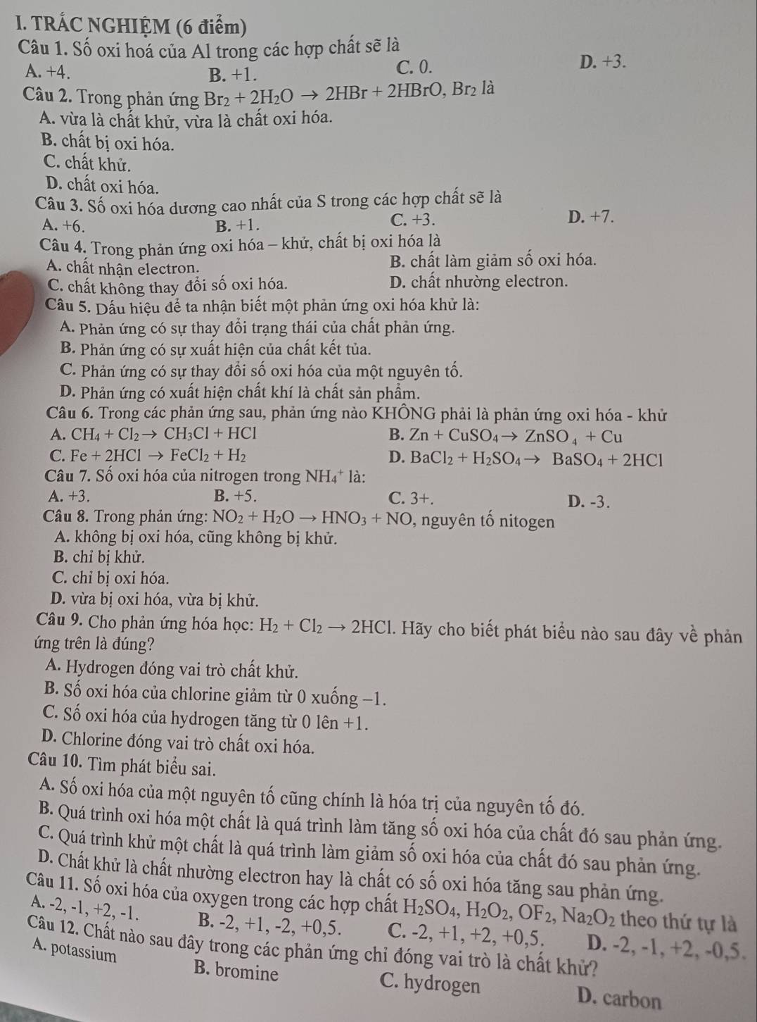 TRÁC NGHIỆM (6 điểm)
Câu 1. Số oxi hoá của Al trong các hợp chất sẽ là
A. +4. B. +1. C. 0. D. +3.
Câu 2. Trong phản ứng Br_2+2H_2Oto 2HBr+2HBrO,Br_2 là
A. vừa là chất khử, vừa là chất oxi hóa.
B. chất bị oxi hóa.
C. chất khử.
D. chất oxi hóa.
Câu 3. Số oxi hóa dương cao nhất của S trong các hợp chất sẽ là
A. +6. B. +1. C. +3. D. +7.
Câu 4. Trong phản ứng oxi hóa - khử, chất bị oxi hóa là
A. chất nhận electron. B. chất làm giảm số oxi hóa.
C. chất không thay đổi số oxi hóa. D. chất nhường electron.
Câu 5. Dấu hiệu để ta nhận biết một phản ứng oxi hóa khử là:
A. Phản ứng có sự thay đổi trạng thái của chất phản ứng.
B. Phản ứng có sự xuất hiện của chất kết tủa.
C. Phản ứng có sự thay đổi số oxi hóa của một nguyên tố.
D. Phản ứng có xuất hiện chất khí là chất sản phẩm.
Câu 6. Trong các phản ứng sau, phản ứng nào KHÔNG phải là phản ứng oxi hóa - khử
A. CH_4+Cl_2to CH_3Cl+HCl B. Zn+CuSO_4to ZnSO_4+Cu
C. Fe+2HClto FeCl_2+H_2 D. BaCl_2+H_2SO_4to BaSO_4+2HCl
Câu 7. Số oxi hóa của nitrogen trong NH4* là:
A. +3. B. +5. C. 3+. D. -3.
Câu 8. Trong phản ứng: NO_2+H_2Oto HNO_3+NO , nguyên tổ nitogen
A. không bị oxi hóa, cũng không bị khử.
B. chỉ bị khử.
C. chỉ bị oxỉ hóa.
D. vừa bị oxi hóa, vừa bị khử.
Câu 9. Cho phản ứng hóa học: H_2+Cl_2 to 2HCl 1. Hãy cho biết phát biểu nào sau đây về phản
ứng trên là đúng?
A. Hydrogen đóng vai trò chất khử.
B. Số oxi hóa của chlorine giảm từ 0 xuống −1.
C. Số oxi hóa của hydrogen tăng từ 0 1hat en+1.
D. Chlorine đóng vai trò chất oxi hóa.
Câu 10. Tìm phát biểu sai.
A. Số oxi hóa của một nguyên tố cũng chính là hóa trị của nguyên tố đó.
B. Quá trình oxi hóa một chất là quá trình làm tăng số oxi hóa của chất đó sau phản ứng.
C. Quá trình khử một chất là quá trình làm giảm số oxi hóa của chất đó sau phản ứng.
D. Chất khử là chất nhường electron hay là chất có số oxi hóa tăng sau phản ứng.
Câu 11. Số oxi hóa của oxygen trong các hợp chất H_2SO_4,H_2O_2,OF_2,Na_2O_2 theo thứ tự là
A. -2, -1, +2, -1. B. -2, +1, -2, +0,5. C. -2, +1, +2, +0,5. D. -2, -1, +2, -0,5.
Câu 12. Chất nào sau đây trong các phản ứng chỉ đóng vai trò là chất khử?
A. potassium
B. bromine C. hydrogen D. carbon