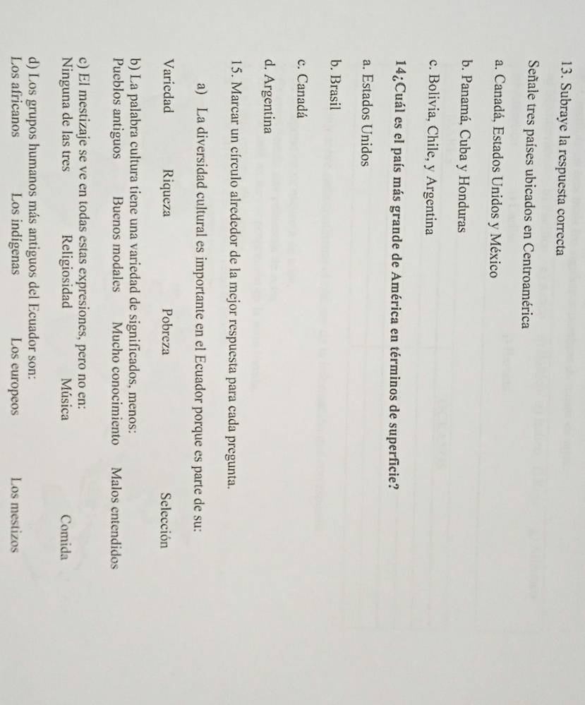Subraye la respuesta correcta
Señale tres países ubicados en Centroamérica
a. Canadá, Estados Unidos y México
b. Panamá, Cuba y Honduras
c. Bolivia, Chile, y Argentina
14¿Cuál es el país más grande de América en términos de superficie?
a. Estados Unidos
b. Brasil
c. Canadá
d. Argentina
15. Marcar un círculo alrededor de la mejor respuesta para cada pregunta.
a) La diversidad cultural es importante en el Ecuador porque es parte de su:
Variedad Riqueza Pobreza Selección
b) La palabra cultura tiene una variedad de significados, menos:
Pueblos antiguos Buenos modales Mucho conocimiento Malos entendidos
c) El mestizaje se ve en todas estas expresiones, pero no en:
Ninguna de las tres Religiosidad Música Comida
d) Los grupos humanos más antiguos del Ecuador son:
Los africanos Los indígenas Los europeos Los mestizos
