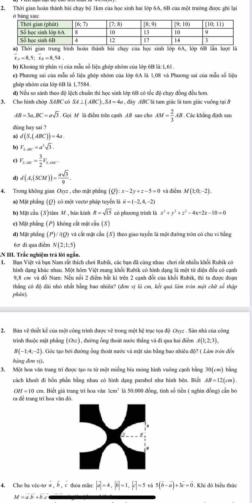 Thời gian hoàn thành bài chạy bộ 1km của học sinh hai lớp 6A, 6B của một trường được ghi lại
ở bảng sau:
a) Thời gian trung bình hoàn thành bài chạy của học sinh lớp 6A, lớp 6B lần lượt là
overline x_A=8,5;overline x_B=8,54.
b) Khoảng tứ phân vị của mẫu số liệu ghép nhóm của lớp 6B là: 1, 61 .
c) Phương sai của mẫu số liệu ghép nhóm của lớp 6A là 1,08 và Phương sai của mẫu số liệu
ghép nhóm của lớp 6B là 1, 7584 .
d) Nếu so sánh theo độ lệch chuẩn thì học sinh lớp 6B có tốc độ chạy đồng đều hơn.
3. Cho hình chóp SABC có SA⊥ (ABC),SA=4a , đáy ABC là tam giác là tam giác vuông tại B
AB=3a,BC=asqrt(3). Gọi M là điểm trên cạnh AB sao cho AM= 2/3 AB. Các khẳng định sau
đúng hay sai ?
a) d(S,(ABC))=4a.
b) V_S.ABC=a^3sqrt(3).
c) V_S.ABC= 3/2 V_S.AMC.
d) d(A,(SCM))= asqrt(3)/9 .
4. Trong không gian Oxyz , cho mặt phẳng (Q) :x-2y+z-5=0 và điểm M(1;0;-2).
a) Mặt phẳng (Q) có một vectơ pháp tuyến là vector n=(-2,4,-2)
b) Mặt cầu (S)tâm M , bán kính R=sqrt(15) có phương trình là x^2+y^2+z^2-4x+2z-10=0
c) Mặt phẳng (P) không cắt mặt cầu (S)
d) Mặt phẳng (P)/ /(Q) và cắt mặt cầu (S) theo giao tuyến là một đường tròn có chu vi bằng
6π đi qua điểm N(2;1;5).N III. Trắc nghiệm trã lời ngắn.
1.  Bạn Việt và bạn Nam rất thích chơi Rubik, các bạn đã cùng nhau chơi rất nhiều khối Rubik có
hình dạng khác nhau. Một hôm Việt mang khối Rubik có hình dạng là một tứ diện đều có cạnh
9,8 cm và đố Nam: Nếu nối 2 điểm bất kì trên 2 cạnh đối của khối Rubik, thì ta được đoạn
thăng có độ dài nhỏ nhất bằng bao nhiêu? (đơn vị là cm, kết quả làm tròn một chữ số thập
phân).
2. Bản vẽ thiết kế của một công trình được vẽ trong một hệ trục tọa độ Oxyz . Sàn nhà của công
trình thuộc mặt phẳng (Oxz), đường ống thoát nước thẳng và đi qua hai điểm A(1;2;3),
B(-1;4;-2). Góc tạo bởi đường ống thoát nước và mặt sản bằng bao nhiêu độ? ( Làm tròn đến
hàng đơn vị).
3. Một hoa văn trang trí được tạo ra từ một miếng bìa mỏng hình vuông cạnh bằng 30(cm) bằng
cách khoét đi bốn phần bằng nhau có hình dạng parabol như hình bên. Biết AB=12(cm).
OH=10cm. Biết giá trang trí hoa văn 1cm^2 là 50.000 đồng, tính số tiền ( nghìn đồng) cần bỏ
ra đề trang trí hoa văn đó.
4. Cho ba véc-tơ vector a,vector b,vector c thỏa mãn: |vector a|=4,|vector b|=1,|vector c|=5 và 5(vector b-vector a)+3vector c=vector 0. Khi đó biều thức
M=vector avector b+vector bvector c