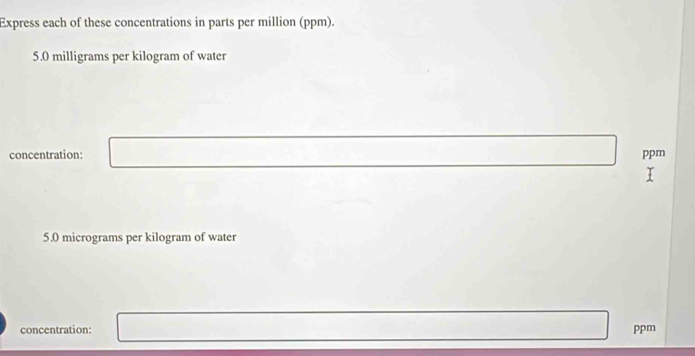 Express each of these concentrations in parts per million (ppm).
5.0 milligrams per kilogram of water 
concentration: ppm
5.0 micrograms per kilogram of water 
concentration: ppm