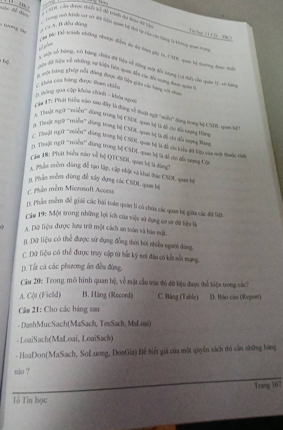 mớng
độc để đâm # CSDL cần được thiết kế đề tránh dự thứa đữ liệu
tương tác p. Cá A, B đều đúng
Trong mô hình cơ sở dữ liệu quan hệ thứ tự của các hàng là không quan trọng
Tin học 11 CD - HK2
kể gồm
Câu 16: Để tránh những nhược điểm do dư thừa gây ra, CSDL quan hệ thường được thiể
A. một số bảng, có bang chứa đữ liệu về riêng một đổi tượng (cá thế) cần quân lý, có bảng
chứa dữ liệu về những sự kiện liên quan đến các đổi tượng được quân I
hệ. B. một bảng ghép nối đúng được đữ liệu giữa các bảng với nhau
C. khóa của bảng được tham chiều
D. thông qua cập khóa chính - khóa ngoài
Câu 17: Phát biểu nào sau đây là đúng về thuật ngữ ''miền'' dùng trong hệ CSDL quan hệ
A. Thuật ngữ “miền” dùng trong hệ CSDL quan hệ là để chi đối tượng Hàng
B. Thuật ngữ “miền” dùng trong hệ CSDL quan hệ là đề chỉ đối tượng Bang
C. Thuật ngữ “miền” dùng trong hệ CSDL quan hệ là để chi kiểu dữ liệu của một thuộc tính
D. Thuật ngữ “miền” dùng trong hệ CSDL quan hệ là để chi đối tượng Cột
Câu 18: Phát biểu nào về hệ QTCSDL quan hệ là đúng?
A. Phần mềm dùng để tạo lập, cập nhật và khai thác CSDL quan hệ
B. Phần mềm dùng đề xây dựng các CSDL quan hệ
C. Phần mềm Microsoft Access
D. Phần mềm để giải các bài toán quản lí có chứa các quan hệ giữa các dữ liệu
Câu 19: Một trong những lợi ích của việc sử dụng cơ sở dữ liệu là
Ở A. Dữ liệu được lưu trữ một cách an toàn và bảo mật.
B. Dữ liệu có thể được sử dụng đồng thời bởi nhiều người dùng.
C. Dữ liệu có thể được truy cập từ bắt kỳ nơi đâu có kết nổi mạng
D. Tất cả các phương án đều đúng.
Câu 20: Trong mô hình quan hệ, về mặt cấu trúc thì đữ liệu được thể hiện trong các?
A. Cột (Field) B. Hàng (Record) C. Bảng (Table) D. Báo cáo (Report)
Câu 21: Cho các bảng sau
- DanhMucSach(MaSach, TenSach, MaLoai)
-LoaiSach(MaLoai, LoaiSach)
- HoaDon(MaSach, SoLuong, DonGia) Để biết giả của một quyển sách thi cần những bảng
nào ?
Trang 107
Tổ Tin học