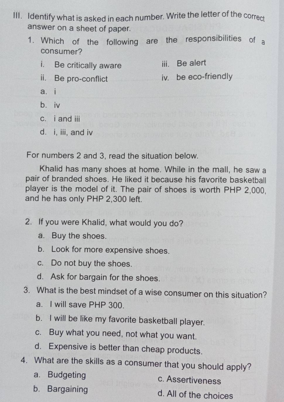 Identify what is asked in each number. Write the letter of the correct
answer on a sheet of paper.
1. Which of the following are the responsibilities of a
consumer?
i. Be critically aware iii. Be alert
ii. Be pro-conflict iv. be eco-friendly
a. i
b. iv
c. i and iii
d. i, iii, and iv
For numbers 2 and 3, read the situation below.
Khalid has many shoes at home. While in the mall, he saw a
pair of branded shoes. He liked it because his favorite basketball
player is the model of it. The pair of shoes is worth PHP 2,000,
and he has only PHP 2,300 left.
2. If you were Khalid, what would you do?
a. Buy the shoes.
b. Look for more expensive shoes.
c. Do not buy the shoes.
d. Ask for bargain for the shoes.
3. What is the best mindset of a wise consumer on this situation?
a. I will save PHP 300.
b. I will be like my favorite basketball player.
c. Buy what you need, not what you want.
d. Expensive is better than cheap products.
4. What are the skills as a consumer that you should apply?
a. Budgeting c. Assertiveness
b. Bargaining d. All of the choices