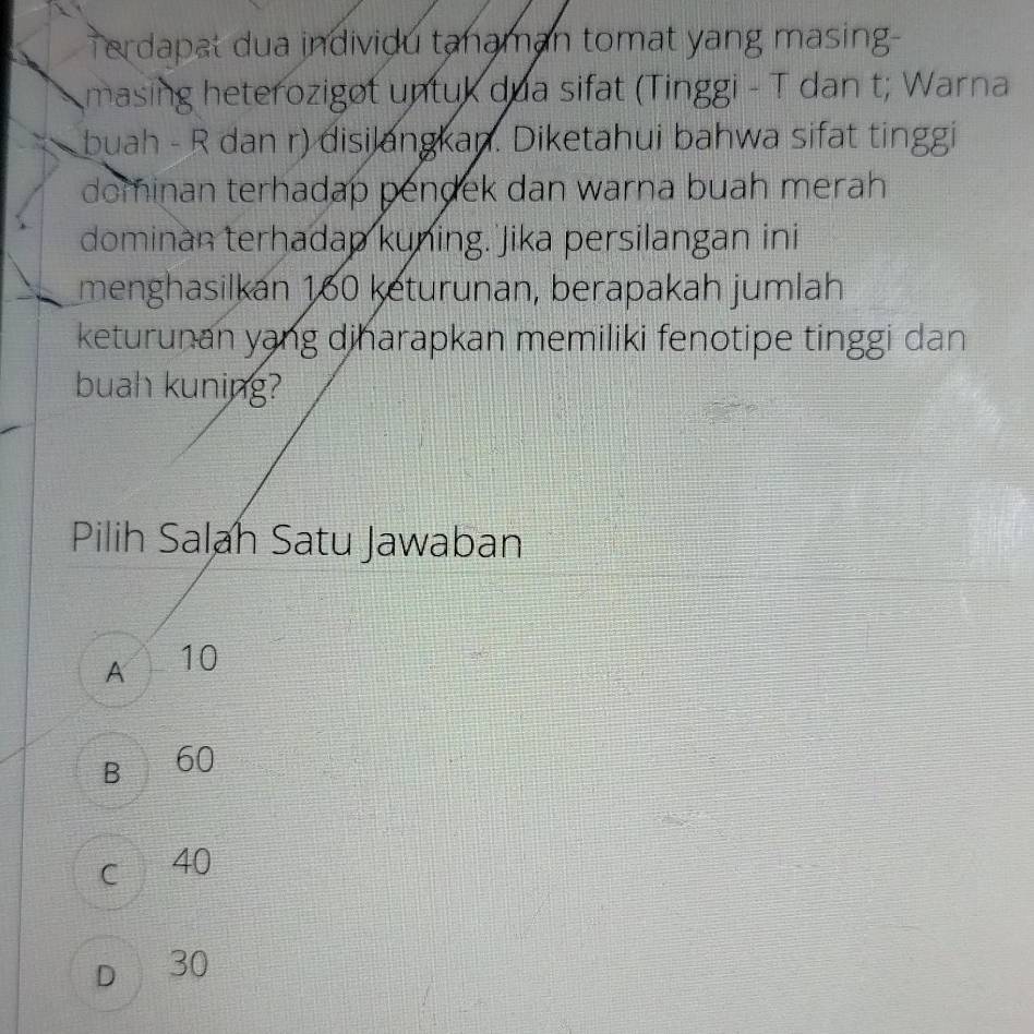 Terdapat dua individu tanaman tomat yang masing-
masing heterozigot untuk dua sifat (Tinggi - T dan t; Warna
buah - R dan r) disilangkan. Diketahui bahwa sifat tinggi
dominan terhadap pendek dan warna buah merah 
dominan terhadap kuning. Jika persilangan ini
menghasilkan 160 keturunan, berapakah jumlah
keturunan yạng dinarapkan memiliki fenotipe tinggi dan
buah kuning?
Pilih Salah Satu Jawaban
A 10
B 60
c 40
D 30