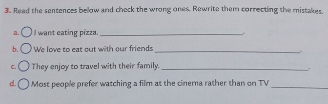 Read the sentences below and check the wrong ones. Rewrite them correcting the mistakes. 
a. I want eating pizza. _. 
b. We love to eat out with our friends_ 
、. 
C. They enjoy to travel with their family._ 
. 
d. Most people prefer watching a film at the cinema rather than on TV_