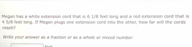 Megan has a white extension cord that is 6 1/8 feet long and a red extension cord that is
4 5/8 feet long. If Megan plugs one extension cord into the other, how far will the cords 
reach? 
Write your answer as a fraction or as a whole or mixed number.