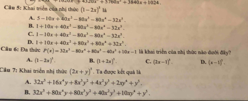 +4320x°+5760x°+3840x+1024. 
Câu 5: Khai triển của nhị thức (1-2x)^5 là
A. 5-10x+40x^2-80x^3-80x^4-32x^5.
B. 1+10x+40x^2-80x^3-80x^4-32x^5.
C. 1-10x+40x^2-80x^3-80x^4-32x^5.
D. 1+10x+40x^2+80x^3+80x^4+32x^5. 
Câu 6: Đa thức P(x)=32x^5-80x^4+80x^3-40x^2+10x-1 là khai triển của nhị thức nào dưới đây?
A. (1-2x)^5. B. (1+2x)^5. C. (2x-1)^5. D. (x-1)^5. 
Câu 7: Khai triển nhị thức (2x+y)^5. Ta được kết quả là
A. 32x^5+16x^4y+8x^3y^2+4x^2y^3+2xy^4+y^5.
B. 32x^5+80x^4y+80x^3y^2+40x^2y^3+10xy^4+y^5.