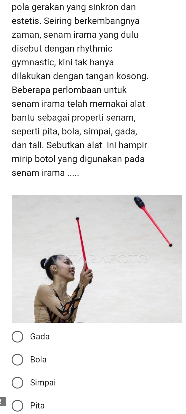 pola gerakan yang sinkron dan
estetis. Seiring berkembangnya
zaman, senam irama yang dulu
disebut dengan rhythmic
gymnastic, kini tak hanya
dilakukan dengan tangan kosong.
Beberapa perlombaan untuk
senam irama telah memakai alat
bantu sebagai properti senam,
seperti pita, bola, simpai, gada,
dan tali. Sebutkan alat ini hampir
mirip botol yang digunakan pada
senam irama .....
Gada
Bola
Simpai
Pita