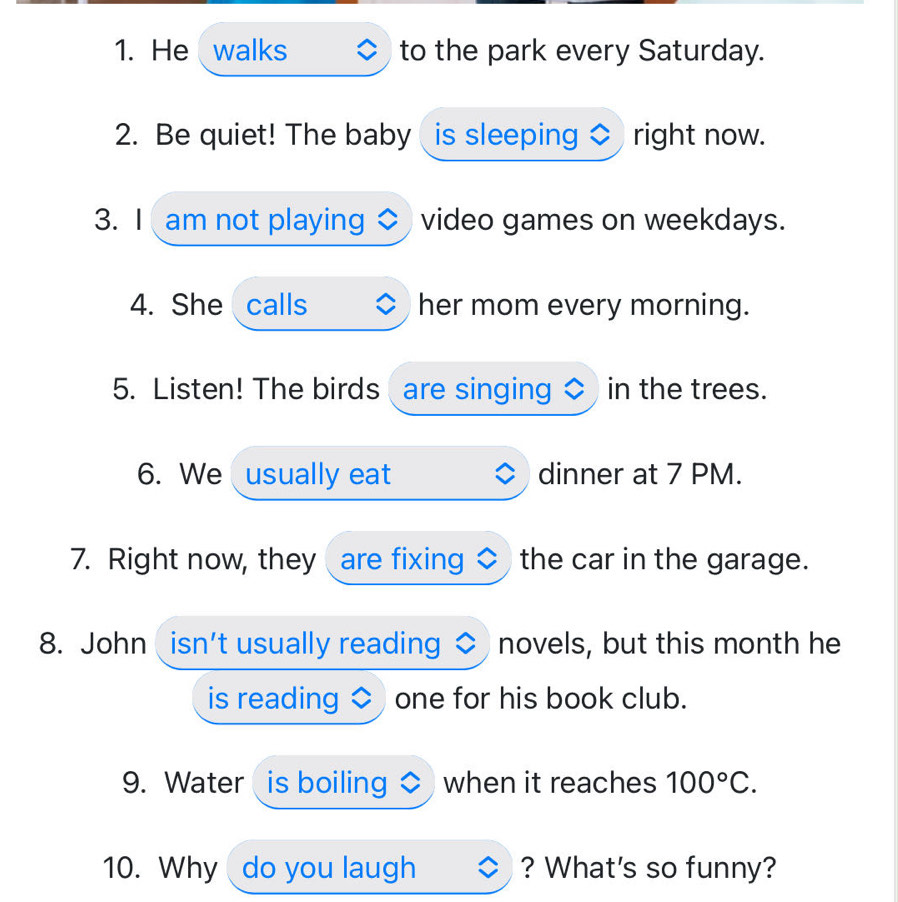 He walks to the park every Saturday. 
2. Be quiet! The baby is sleeping right now. 
3. I am not playing video games on weekdays. 
4. She calls her mom every morning. 
5. Listen! The birds are singing in the trees. 
6. We usually eat dinner at 7 PM. 
7. Right now, they are fixing the car in the garage. 
8. John isn't usually reading novels, but this month he 
is reading one for his book club. 
9. Water is boiling when it reaches 100°C. 
10. Why do you laugh ? What's so funny?