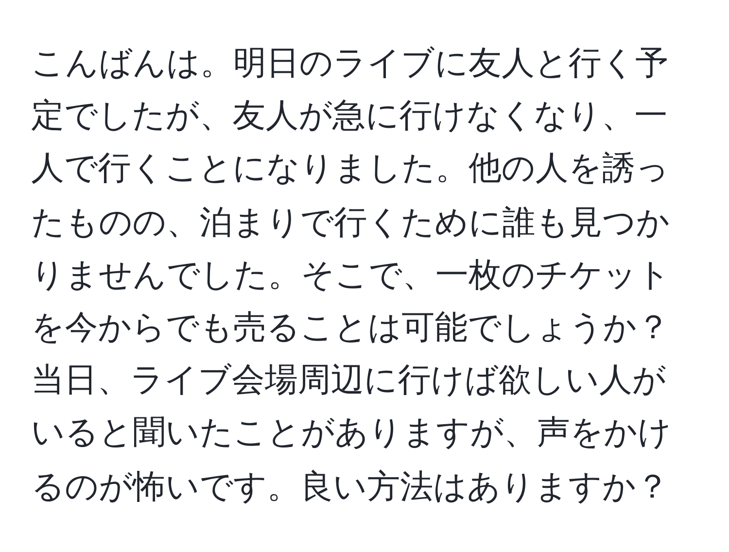 こんばんは。明日のライブに友人と行く予定でしたが、友人が急に行けなくなり、一人で行くことになりました。他の人を誘ったものの、泊まりで行くために誰も見つかりませんでした。そこで、一枚のチケットを今からでも売ることは可能でしょうか？当日、ライブ会場周辺に行けば欲しい人がいると聞いたことがありますが、声をかけるのが怖いです。良い方法はありますか？