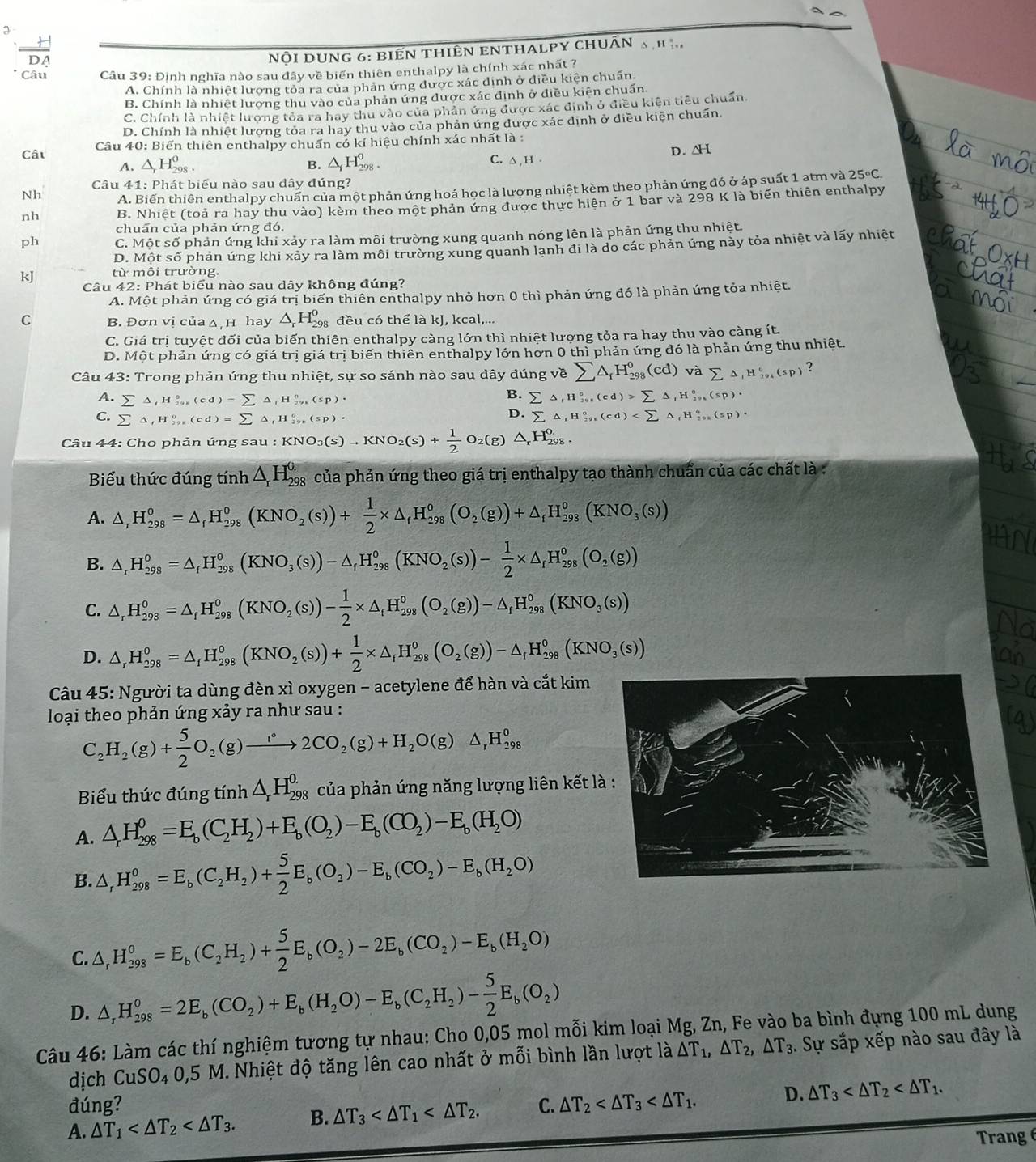 a
3
Nội DUNG 6: BiếN tHiêN ENTHALPY ChUÂN a h ị
Câu  Câu 39: Định nghĩa nào sau đây về biển thiên enthalpy là chính xác nhất ?
A. Chính là nhiệt lượng tỏa ra của phản ứng được xác định ở điều kiện chuẩn.
B. Chính là nhiệt lương thu vào của phản ứng được xác định ở diều kiên chuẩn
C. Chính là nhiệt lương tỏa ra hay thu vào của phản ứng được xác định ở điều kiện tiêu chuẩn.
D. Chính là nhiệt lương toa ra hay thu vào của phản ứng được xác dịnh ở điều kiện chuẩn
Câu  Câu 40: Biến thiên enthalpy chuẩn có kí hiệu chính xác nhất là :
A. △ _rH_(298)^0. B. △ _1H_(298)^0. C. △ , H . D. ΔH
Câu 41: Phát biểu nào sau đây đúng?
Nh A. Biến thiên enthalpy chuấn của một phản ứng hoá học là lượng nhiệt kèm theo phản ứng đó ở áp suất 1 atm và 25°C.
nh B. Nhiêt (toả ra hay thu vào) kèm theo một phản ứng được thực hiện ở 1 bar và 298 K là biến thiên enthalpy
chuẩn của phản ứng đó.
ph C. Một số phản ứng khi xảy ra làm môi trường xung quanh nóng lên là phản ứng thu nhiệt.
D. Một số phản ứng khi xảy ra làm môi trường xung quanh lanh đi là do các phản ứng này tỏa nhiệt và lấy nhiệt
từ môi trường.
kJ Câu 42: Phát biểu nào sau đây không đúng?
A. Một phản ứng có giá trị biến thiên enthalpy nhỏ hơn 0 thì phản ứng đó là phản ứng tỏa nhiệt.
C B. Đơn vị của ∆ H hay △ _rH_(298)^0 đều có thể là kJ, kcal,...
C. Giá trị tuyệt đối của biến thiên enthalpy càng lớn thì nhiệt lượng tỏa ra hay thu vào càng ít.
D. Một phản ứng có giá trị giá trị biến thiên enthalpy lớn hơn 0 thì phản ứng đó là phản ứng thu nhiệt.
Câu 43: Trong phản ứng thu nhiệt, sự so sánh nào sau đây đúng về sumlimits △ _rH_(298)^0(cd) và sumlimits △ _1H_(394)^0(sp) ?
B. sumlimits △ ,H_(19)°,(cd)>sumlimits △ ,(cd)>sumlimits △ 9^circ (sp)·
A. sumlimits △ _fH_(298)°(cd)=sumlimits △ _fH_(298)°(sp)· sumlimits △ ,H_(291)^0(cd)
C. sumlimits △ ,H_(291)°(cd)=sumlimits △ _fH_(29)°(sp)·
D.
Câu 44: Cho phản ứng sau u:KNO_3(s)to KNO_2(s)+ 1/2 O_2(g) △ _rH_(298)^o.
Biểu thức đúng tinh△ _rH_(298)^(0.) của phản ứng theo giá trị enthalpy tạo thành chuẩn của các chất là :
A. △ _rH_(298)^o=△ _rH_(298)^o(KNO_2(s))+ 1/2 * △ _fH_(298)^o(O_2(g))+△ _fH_(298)^o(KNO_3(s))
B. △ _rH_(298)^0=△ _fH_(298)^0(KNO_3(s))-△ _fH_(298)^0(KNO_2(s))- 1/2 * △ _iH_(298)^0(O_2(g))
C. △ _rH_(298)^0=△ _rH_(298)^0(KNO_2(s))- 1/2 * △ _rH_(298)^0(O_2(g))-△ _rH_(298)^0(KNO_3(s))
D. △ _rH_(298)^0=△ _fH_(298)^0(KNO_2(s))+ 1/2 * △ _fH_(298)^0(O_2(g))-△ _fH_(298)^0(KNO_3(s))
Câu 45: Người ta dùng đèn xì oxygen - acetylene để hàn và cắt kim
loại theo phản ứng xảy ra như sau :
C_2H_2(g)+ 5/2 O_2(g)to 2CO_2(g)+H_2O(g)△ _rH_(298)^0
Biểu thức đúng tính △ _rH_(298)^(0.) của phản ứng năng lượng liên kết l
A. △ _rH_(298)^0=E_b(C_2H_2)+E_b(O_2)-E_b(CO_2)-E_b(H_2O)
B. △ _rH_(298)^0=E_b(C_2H_2)+ 5/2 E_b(O_2)-E_b(CO_2)-E_b(H_2O)
C. △ ,H_(298)^0=E_b(C_2H_2)+ 5/2 E_b(O_2)-2E_b(CO_2)-E_b(H_2O)
D. △ _rH_(298)^0=2E_b(CO_2)+E_b(H_2O)-E_b(C_2H_2)- 5/2 E_b(O_2)
Câu 46: Làm các thí nghiệm tương tự nhau: Cho 0,05 mol mỗi kim loại Mg, Zn, Fe vào ba bình đựng 100 mL dung
dịch CuSO_40,5 N M. Nhiệt độ tăng lên cao nhất ở mỗi bình lần lượt la△ T_1,△ T_2,△ T_3. Sự sắp xếp nào sau đây là
     
đúng?
A. △ T_1 B. △ T_3 C. △ T_2 D. △ T_3
Trangé