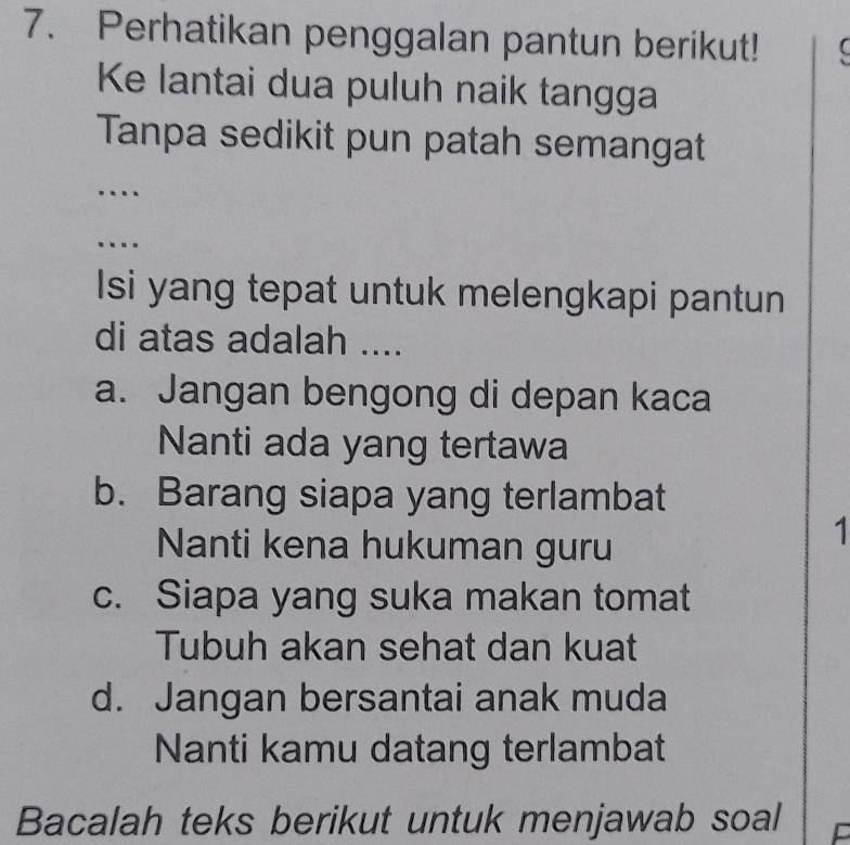 Perhatikan penggalan pantun berikut! (
Ke lantai dua puluh naik tangga
Tanpa sedikit pun patah semangat
_
.
_
Isi yang tepat untuk melengkapi pantun
di atas adalah ....
a. Jangan bengong di depan kaca
Nanti ada yang tertawa
b. Barang siapa yang terlambat
Nanti kena hukuman guru
1
c. Siapa yang suka makan tomat
Tubuh akan sehat dan kuat
d. Jangan bersantai anak muda
Nanti kamu datang terlambat
Bacalah teks berikut untuk menjawab soal