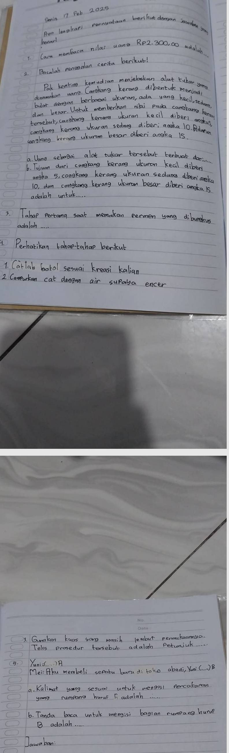 Senin 17 Fob 2025 
Auo lengleari pernvateon berilent dersan jawdan s 
benar! 
1. Carm membaca nilai uane RP2. 300, 00 adalah.. 
2. Bacalah pensealan cerita berikut! 
Park keeting kemudian menjebakan alat tukar yon 
dinamakan wang. Cangkang kerang dibentuk meniad 
bular dengan berbaeai ukuran, ada yong kecil, sedare 
dan besar. Untuk memberikan nilai pada cangkonsg keran 
tersebut, cangkong kerone ukuran kecil diber1 anshas. 
cangkang kenong ukuran sedang diber; aneka 10. Adarun 
cangkang kerang ukurom besar diberi angka 15
a. Dang sebagai alat tukar tersebut terbuat darin 
6. Tujuan dari cangkang kerang ukuran keal dibers 
angka 5, congkang kerang ukuran sedanes diberiangka 
10, dan cangtong kerang ukuran besar diberi angka 1s 
adalah untal. 
3. Tahap pertoma saat memakan eermen yang diburekus 
adalah 
4. Perhatikan tahap-tahap berikut 
1. Car lab botol sesuai kreasi kalian 
2. Campurtan cat dengan air supaya encer 
3. Gunakan kuas sang masih lembut permukaannya. 
Tekss prosedur tersebut adalah Petumiak 
5. Yunis. . . )A 
Mei: Pku membeli seatu barudi toko abadi, Yuni (. . )B 
9. Kalimat yong sesual untuk mengisl percakaran 
yong rumpang huruF F adalah 
6. Tanda baca untuk mengisi bagian rumpang huruf 
B adalah. . . 
Dawa ban