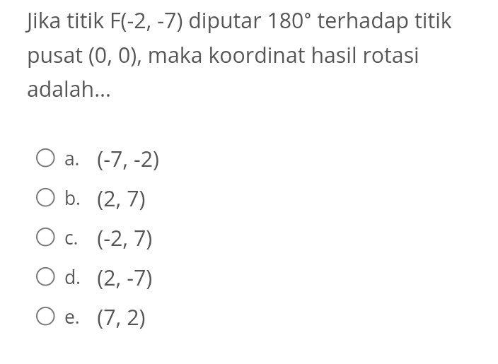 Jika titik F(-2,-7) diputar 180° terhadap titik
pusat (0,0) , maka koordinat hasil rotasi
adalah...
a. (-7,-2)
b. (2,7)
C. (-2,7)
d. (2,-7)
e. (7,2)