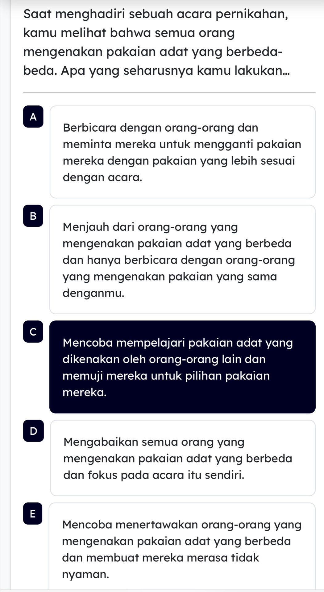 Saat menghadiri sebuah acara pernikahan,
kamu melihat bahwa semua orang
mengenakan pakaian adat yang berbeda-
beda. Apa yang seharusnya kamu lakukan...
A
Berbicara dengan orang-orang dan
meminta mereka untuk mengganti pakaian
mereka dengan pakaian yang lebih sesuai
dengan acara.
B
Menjauh dari orang-orang yang
mengenakan pakaian adat yang berbeda
dan hanya berbicara dengan orang-orang
yang mengenakan pakaian yang sama
denganmu.
C
Mencoba mempelajari pakaian adat yang
dikenakan oleh orang-orang lain dan
memuji mereka untuk pilihan pakaian
mereka.
D
Mengabaikan semua orang yang
mengenakan pakaian adat yang berbeda
dan fokus pada acara itu sendiri.
E
Mencoba menertawakan orang-orang yang
mengenakan pakaian adat yang berbeda
dan membuat mereka merasa tidak
nyaman.