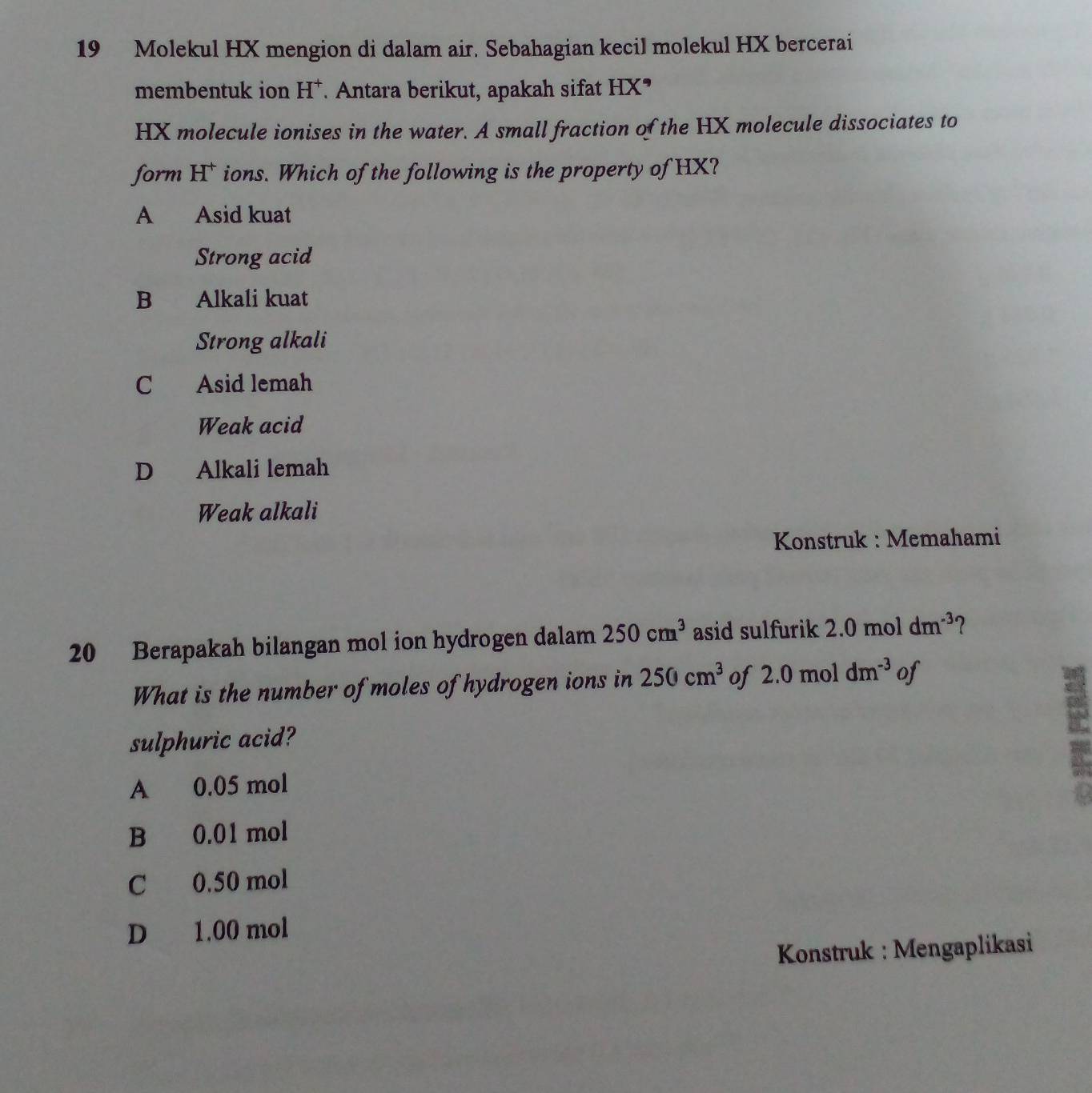 Molekul HX mengion di dalam air. Sebahagian kecil molekul HX bercerai
membentuk ion H^+ * Antara berikut, apakah sifat HX°
HX molecule ionises in the water. A small fraction of the HX molecule dissociates to
form H* ions. Which of the following is the property of HX?
A Asid kuat
Strong acid
B Alkali kuat
Strong alkali
C Asid lemah
Weak acid
D Alkali lemah
Weak alkali
Konstruk : Memahami
20 Berapakah bilangan mol ion hydrogen dalam 250cm^3 asid sulfurik 2.0 mol dm^(-3) ?
What is the number of moles of hydrogen ions in 250cm^3 of 2.0moldm^(-3) of
sulphuric acid?
A 0.05 mol
B 0.01 mol
C 0.50 mol
D 1.00 mol
Konstruk : Mengaplikasi