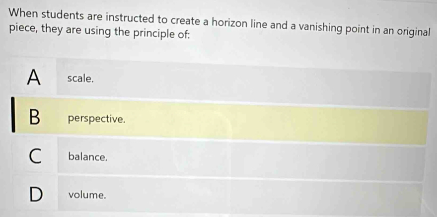 When students are instructed to create a horizon line and a vanishing point in an original
piece, they are using the principle of:
A scale.
B perspective.
C balance.
) volume.