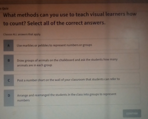 Quiz
What methods can you use to teach visual learners how
to count? Select all of the correct answers.
Choose ALL answers that apply.
A Use marbles or pebbles to represent numbers or groups
B Draw groups of animals on the chalkboard and ask the students how many
animals are in each group
C Post a number chart on the wall of your classroom that students can refer to
D Arrange and rearranged the students in the class into groups to represent
numbers
CONFHRM