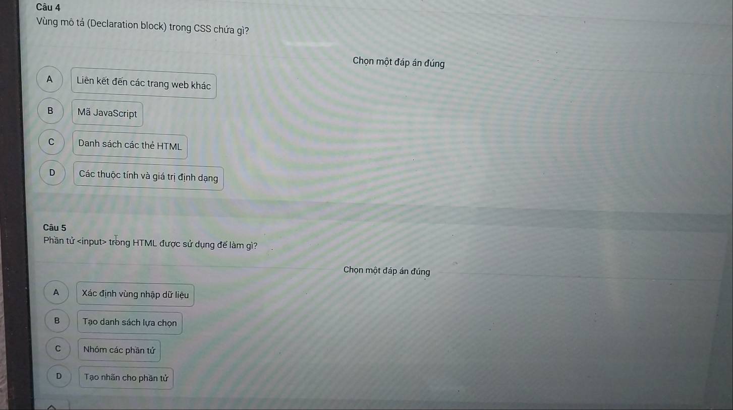 Vùng mô tả (Declaration block) trong CSS chứa gì?
Chọn một đáp án đúng
A Liên kết đến các trang web khác
B Mã JavaScript
C Danh sách các thẻ HTML
D Các thuộc tính và giá trị định dạng
Câu 5
Phần tử trong HTML được sử dụng để làm gì?
Chọn một đáp án đúng
A Xác định vùng nhập dữ liệu
B Tạo danh sách lựa chọn
C Nhóm các phần tứ
D Tạo nhãn cho phần tử