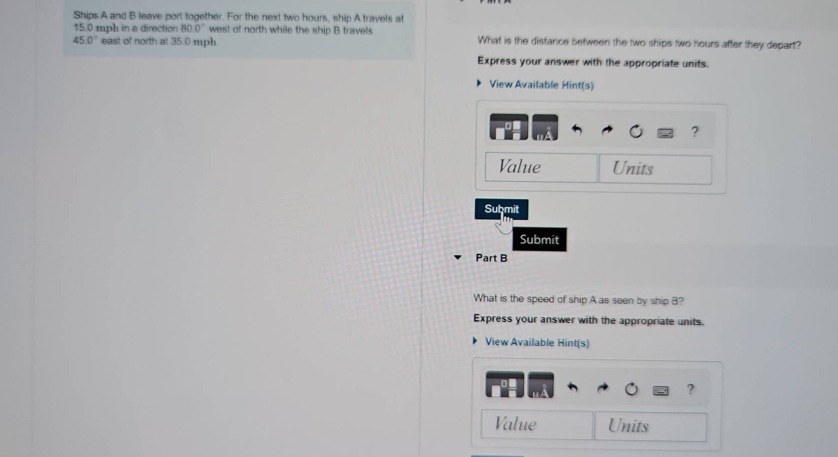 Ships A and B leave port together. For the next two hours, ship A travels at
15.0 mph in a direction 80.0° west of north while the ship B travels
45.0° east of north at 35.0 mph. 
What is the distance between the two ships two hours after they depart? 
Express your answer with the appropriate units. 
View Available Hint(s) 
? 
Value Units 
Suḥmit 
Submit 
Part B 
What is the speed of ship A as seen by ship B? 
Express your answer with the appropriate units. 
View Available Hint(s) 
? 
Value Units