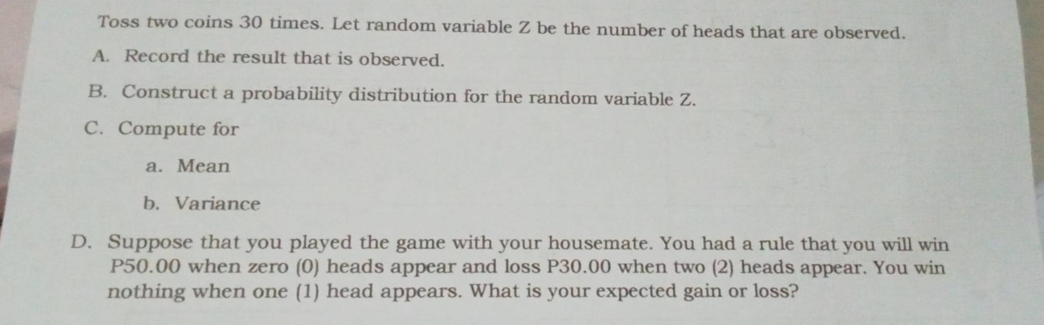 Toss two coins 30 times. Let random variable Z be the number of heads that are observed. 
A. Record the result that is observed. 
B. Construct a probability distribution for the random variable Z. 
C. Compute for 
a. Mean 
b. Variance 
D. Suppose that you played the game with your housemate. You had a rule that you will win
P50.00 when zero (0) heads appear and loss P30.00 when two (2) heads appear. You win 
nothing when one (1) head appears. What is your expected gain or loss?