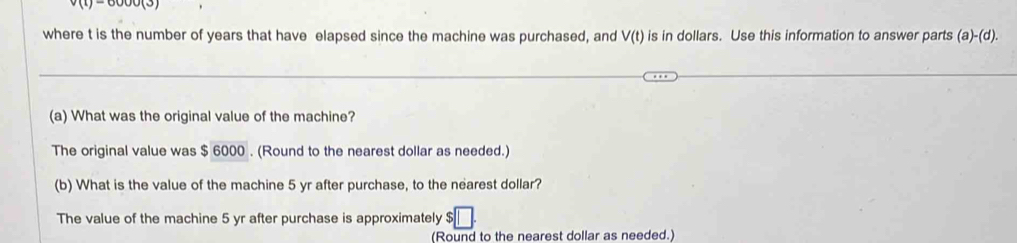 v(t)=6000(3)
where t is the number of years that have elapsed since the machine was purchased, and V(t) is in dollars. Use this information to answer parts (a)-(d). 
(a) What was the original value of the machine? 
The original value was $ 6000. (Round to the nearest dollar as needed.) 
(b) What is the value of the machine 5 yr after purchase, to the nearest dollar? 
The value of the machine 5 yr after purchase is approximately $ |
(Round to the nearest dollar as needed.)