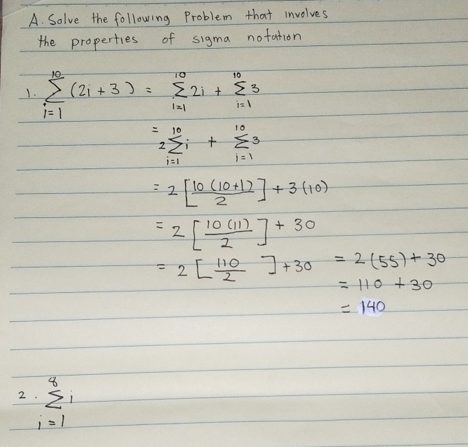 Solve the following Problem that involves 
the properties of sigma notation 
1. sumlimits _(i=1)^(10)(2i+3)=sumlimits _(i=1)^(10)2i+sumlimits _(i=1)^(10)3
=2sumlimits _(i=1)^(10)i+sumlimits _(i=1)^(10)3
=2[ (10(10+1))/2 ]+3(10)
=2[ 10(11)/2 ]+30
=2[ 110/2 ]+30=2(55)+30
=110+30
=140
2 sumlimits _(i=1)^8i