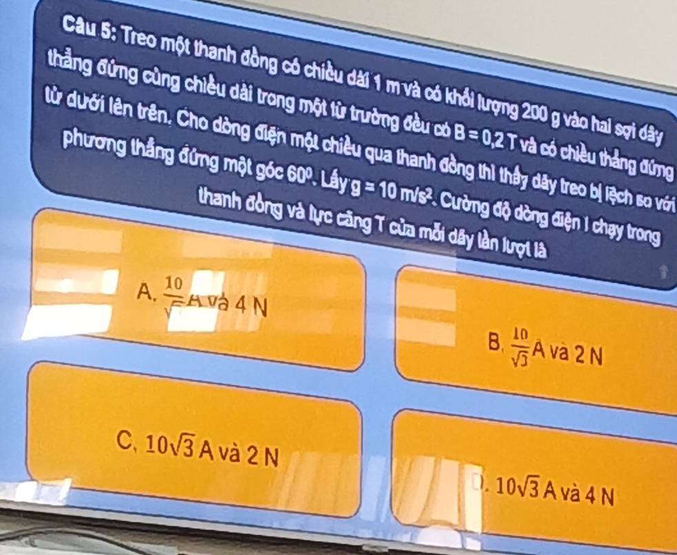 Treo một thanh đồng có chiều dài 1 m và có khổi lượng 200 g vào hai sợi dây
thẳng đứng cùng chiều dài trong một từ trường đều có B=0,2T và có chiều thắng đứng
lử dưới lên trên. Cho dòng điện một chiều qua thanh đồng thì thầy dây treo bị lệch so với
phương thẳng đứng một góc 60º. Lầy g=10m/s^2 * Cường độ dòng điện I chạy trong
thanh đồng và lực căng T của mỗi dây lần lượi là
A.  10/sqrt()  A và 4 N và 2 N
B.  10/sqrt(3) A
C, 10sqrt(3) A và 2 N 10sqrt(3)A và 4 N
D.