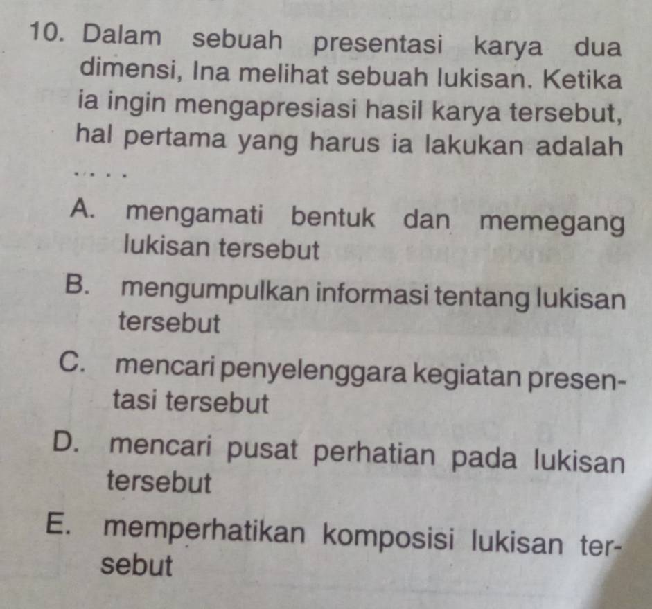 Dalam sebuah presentasi karya dua
dimensi, Ina melihat sebuah lukisan. Ketika
ia ingin mengapresiasi hasil karya tersebut,
hal pertama yang harus ia lakukan adalah
A. mengamati bentuk dan memegang
lukisan tersebut
B. mengumpulkan informasi tentang lukisan
tersebut
C. mencari penyelenggara kegiatan presen-
tasi tersebut
D. mencari pusat perhatian pada lukisan
tersebut
E. memperhatikan komposisi lukisan ter-
sebut