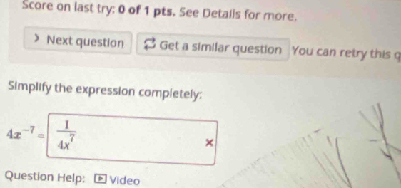 Score on last try; 0 of 1 pts. See Details for more. 
Next question Get a similar question You can retry this q 
Simplify the expression completely:
4x^(-7)=  1/4x^7 
× 
Question Help: Video