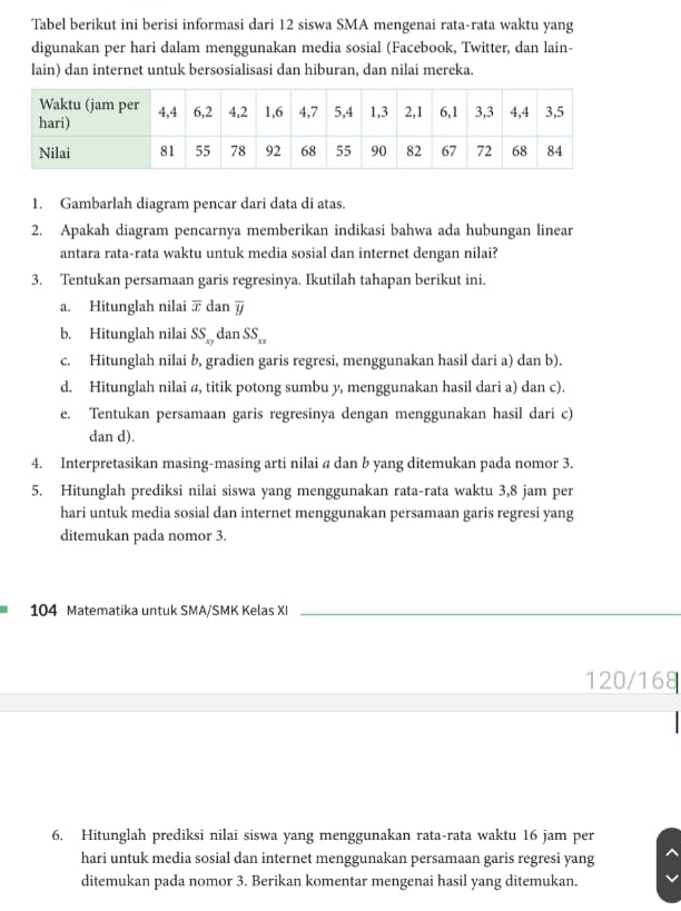 Tabel berikut ini berisi informasi dari 12 siswa SMA mengenai rata-rata waktu yang 
digunakan per hari dalam menggunakan media sosial (Facebook, Twitter, dan lain- 
lain) dan internet untuk bersosialisasi dan hiburan, dan nilai mereka. 
1. Gambarlah diagram pencar dari data di atas. 
2. Apakah diagram pencarnya memberikan indikasi bahwa ada hubungan linear 
antara rata-rata waktu untuk media sosial dan internet dengan nilai? 
3. Tentukan persamaan garis regresinya. Ikutilah tahapan berikut ini. 
a. Hitunglah nilai :r dan overline y
b. Hitunglah nilai SS_xy dan SS_xx 
c. Hitunglah nilai b, gradien garis regresi, menggunakan hasil dari a) dan b). 
d. Hitunglah nilai @, titik potong sumbu y, menggunakan hasil dari a) dan c). 
e. Tentukan persamaan garis regresinya dengan menggunakan hasil dari c) 
dan d). 
4. Interpretasikan masing-masing arti nilai @ dan b yang ditemukan pada nomor 3. 
5. Hitunglah prediksi nilai siswa yang menggunakan rata-rata waktu 3, 8 jam per 
hari untuk media sosial dan internet menggunakan persamaan garis regresi yang 
ditemukan pada nomor 3. 
104 Matematika untuk SMA/SMK Kelas XI_ 
120/168 
6. Hitunglah prediksi nilai siswa yang menggunakan rata-rata waktu 16 jam per 
hari untuk media sosial dan internet menggunakan persamaan garis regresi yang 
ditemukan pada nomor 3. Berikan komentar mengenai hasil yang ditemukan.