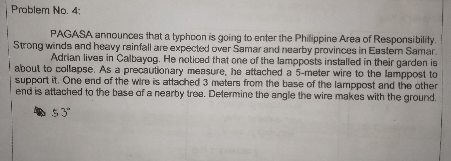 Problem No. 4:
PAGASA announces that a typhoon is going to enter the Philippine Area of Responsibility.
Strong winds and heavy rainfall are expected over Samar and nearby provinces in Eastern Samar.
Adrian lives in Calbayog. He noticed that one of the lampposts installed in their garden is
about to collapse. As a precautionary measure, he attached a 5-meter wire to the lamppost to
support it. One end of the wire is attached 3 meters from the base of the lamppost and the other
end is attached to the base of a nearby tree. Determine the angle the wire makes with the ground.