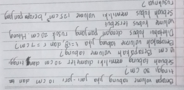 Becapa volume rabung jika jar-yar, 10 cm dan 
tinggi 30 cm? 
sebuah tabong memlike drameter 20 cm dan ringgr
1o cm. Berapakah volume tabung? 
Berapalah volume tabing jika t=18 , dan r=7cm 7 
Diretaher hobus dengan panyang rusok 20 cm. Hrong 
volume kobos tersebut 
Seboah kubus memiliks volume 125cm^3 , berapa pan pog 
rosulnya?