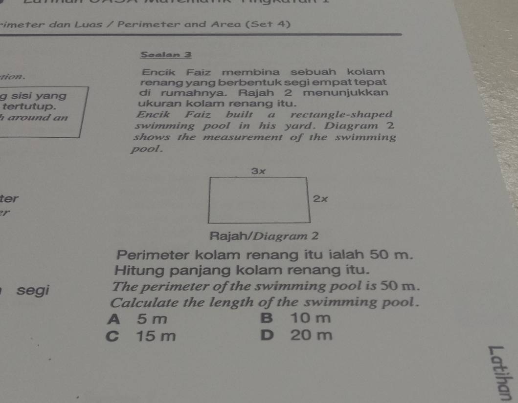 rimeter dan Luas / Perimeter and Area (Set 4)
Scalan 3
Encik Faiz membina sebuah kolam
renang yang berbentuk segi empat tepat
g sisi yang di rumahnya. Rajah 2 menunjukkan
tertutup. ukuran kolam renang itu.
h around an Encik Faiz built a rectangle-shaped
swimming pool in his yard. Diagram 2
shows the measurement of the swimming
pool.
ter 
er
Rajah/Diagram 2
Perimeter kolam renang itu ialah 50 m.
Hitung panjang kolam renang itu.
segi The perimeter of the swimming pool is 50 m.
Calculate the length of the swimming pool.
A 5 m B 10 m
C 15 m D 20 m