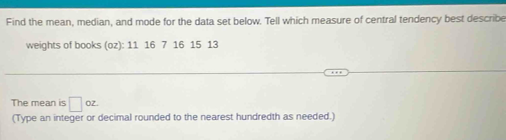 Find the mean, median, and mode for the data set below. Tell which measure of central tendency best describe 
weights of books (oz): 11 16 7 16 15 13
The mean is □ oz. 
(Type an integer or decimal rounded to the nearest hundredth as needed.)