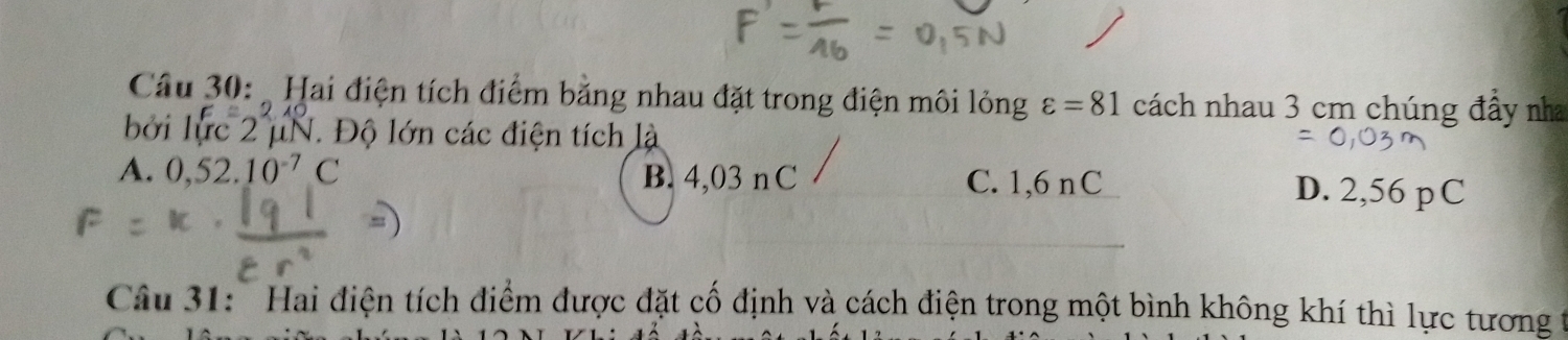 Hai điện tích điểm bằng nhau đặt trong điện môi lỏng varepsilon =81 cách nhau 3 cm chúng đầy nha
bởi lực 2 μN. Độ lớn các điện tích là
A. 0,52.10^(-7)C B. 4,03 n C C. 1,6 nC D. 2,56 pC
Câu 31: ' Hai điện tích điểm được đặt cố định và cách điện trong một bình không khí thì lực tương t