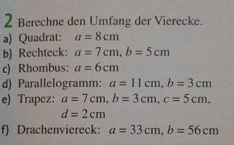 Berechne den Umfang der Vierecke. 
a) Quadrat: a=8cm
b) Rechteck: a=7cm, b=5cm
c) Rhombus: a=6cm
d) Parallelogramm: a=11cm, b=3cm
e) Trapez: a=7cm, b=3cm, c=5cm,
d=2cm
f) Drachenviereck: a=33cm, b=56cm