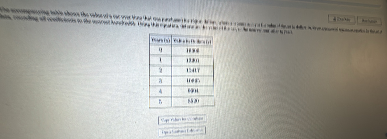 the sccompanying table shows the value of a car over time that was purchaed for 180 dalay, whe ththe ar in niliere erpoted regranion meaion be thia at 
hts, rounding all confficients to the nearest hundredth. Using this equation, determine the velue of the car, to the nearest rent, shter to year
Copy Valuea for Calculator 
Open Statívuica Calculator