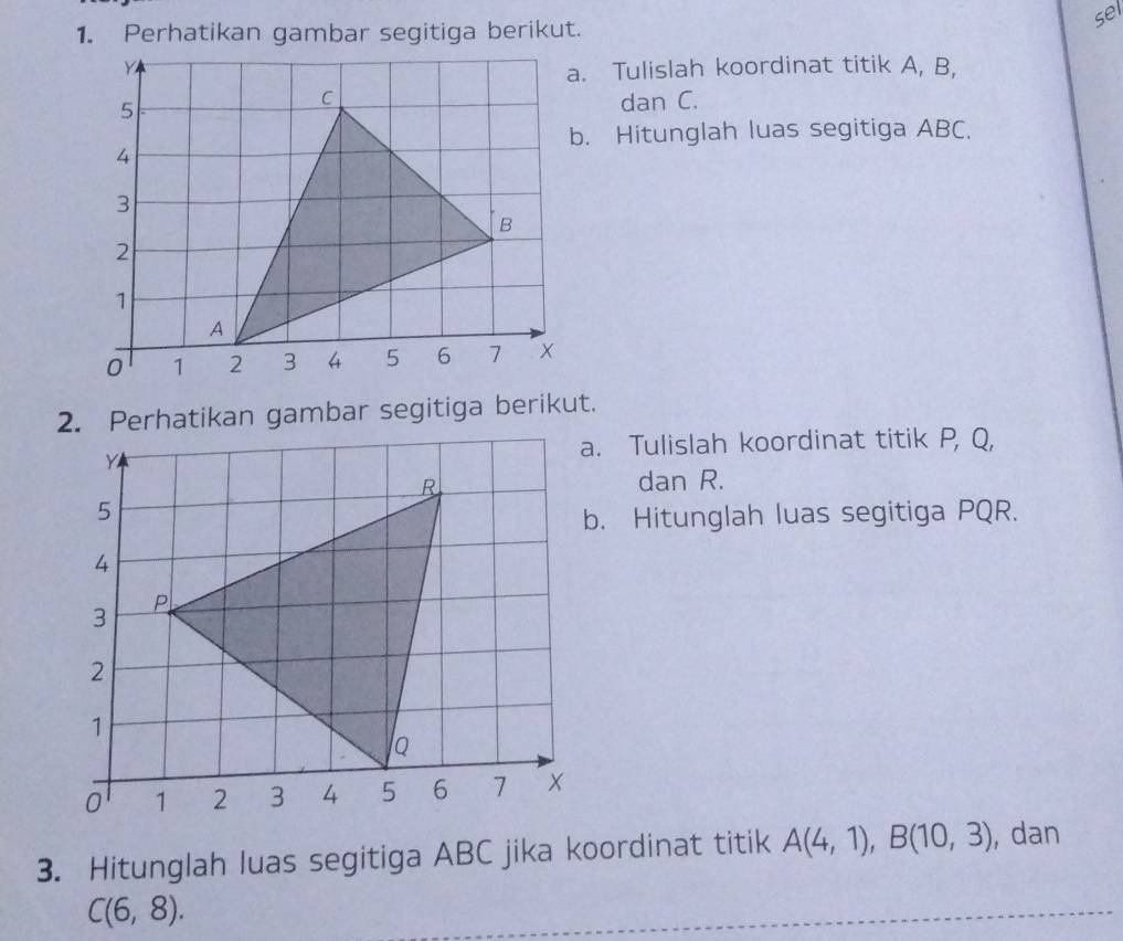 sel 
a. Tulislah koordinat titik A, B, 
dan C. 
b. Hitunglah luas segitiga ABC. 
2. Perhatikan gambar segitiga berikut.
Y
a. Tulislah koordinat titik P, Q,
R dan R. 
5 
b. Hitunglah luas segitiga PQR.
4
3 P
2
1
Q
0 1 2 3 4 5 6 7
3. Hitunglah luas segitiga ABC jika koordinat titik A(4,1), B(10,3) , dan
C(6,8).