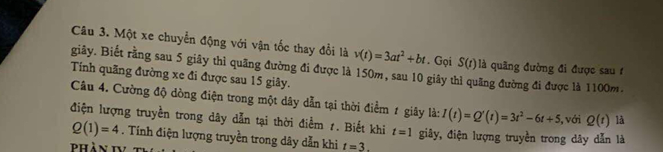 Một xe chuyển động với vận tốc thay đổi là v(t)=3at^2+bt. Gọi S(t) là quãng đường đi được sau t 
giây. Biết rằng sau 5 giây thì quãng đường đi được là 150m, sau 10 giây thì quãng đường đi được là 1100m. 
Tính quãng đường xe đi được sau 15 giây. 
Câu 4. Cường độ dòng điện trong một dây dẫn tại thời điểm 1 giây là: I(t)=Q'(t)=3t^2-6t+5 , với Q(t) là 
điện lượng truyền trong dây dẫn tại thời điểm 1. Biết khi t=1 giây, điện lượng truyền trong dây dẫn là
Q(1)=4. Tính điện lượng truyền trong dây dẫn khi t=3. 
Phần IV