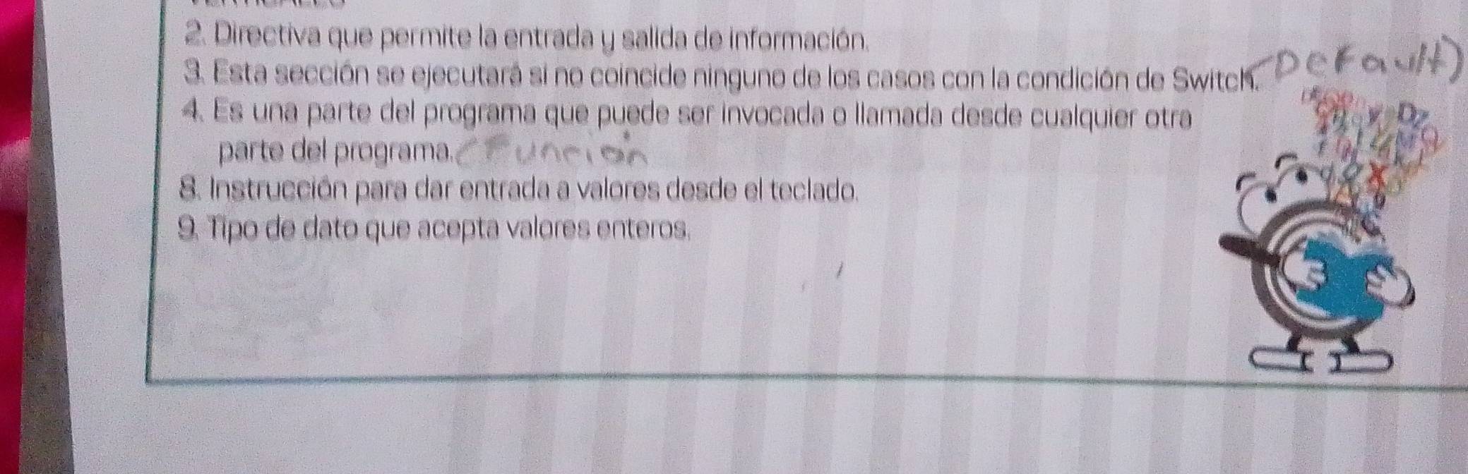 Directiva que permite la entrada y salida de información. 
3. Esta sección se ejecutará si no coincide ninguno de los casos con la condición de Sw 
4. Es una parte del programa que puede ser invocada o llamada desde cualquier otra 
parte del programa. 
8. Instrucción para dar entrada a valores desde el teclado. 
9. Tipo de dato que acepta valores enteros.