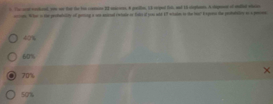 Thoment weekend, you soe that the bin contains 22 unicorns, 8 gorilles, 13 striped fish, and 15 elephants. A shipment of sufled wheles
anses. What is the probability of getting a sea animal (whale or fist) if you add 17 whales to the bux? Express the probability as a percest.
40%
60%
70%
50%