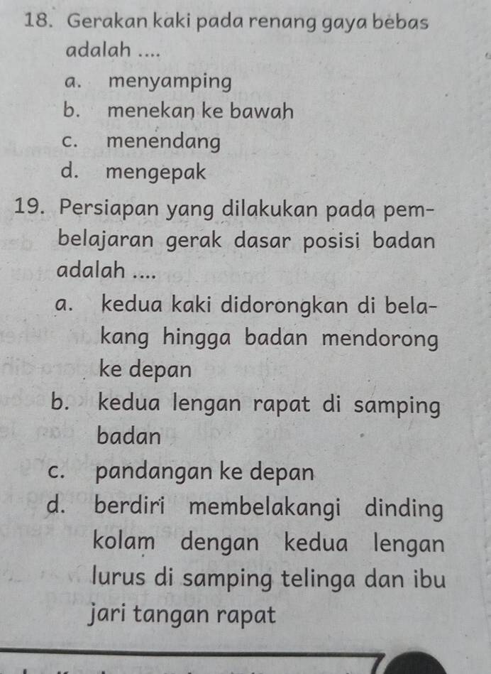 Gerakan kaki pada renang gaya bebas
adalah ....
a. menyamping
b. menekan ke bawah
c. menendang
d. mengepak
19. Persiapan yang dilakukan pada pem-
belajaran gerak dasar posisi badan
adalah ....
a. kedua kaki didorongkan di bela-
kang hingga badan mendorong
ke depan
b. kedua lengan rapat di samping
badan
c. pandangan ke depan
d. berdiri membelakangi dinding
kolam dengan kedua lengan
lurus di samping telinga dan ibu
jari tangan rapat