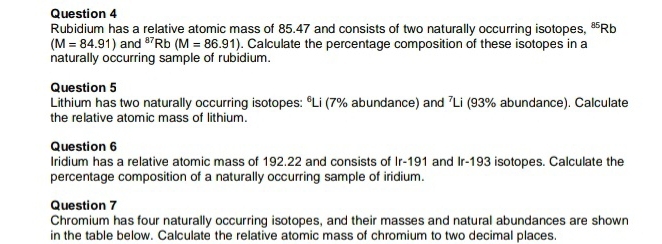 Rubidium has a relative atomic mass of 85.47 and consists of two naturally occurring isotopes, “ Rb
(M=84.91) and ³Rb (M=86.91). Calculate the percentage composition of these isotopes in a 
naturally occurring sample of rubidium. 
Question 5 
Lithium has two naturally occurring isotopes: ºLi (7% abundance) and 7Li (93% abundance). Calculate 
the relative atomic mass of lithium. 
Question 6 
Iridium has a relative atomic mass of 192.22 and consists of Ir-191 and Ir-193 isotopes. Calculate the 
percentage composition of a naturally occurring sample of iridium. 
Question 7 
Chromium has four naturally occurring isotopes, and their masses and natural abundances are shown 
in the table below. Calculate the relative atomic mass of chromium to two decimal places.