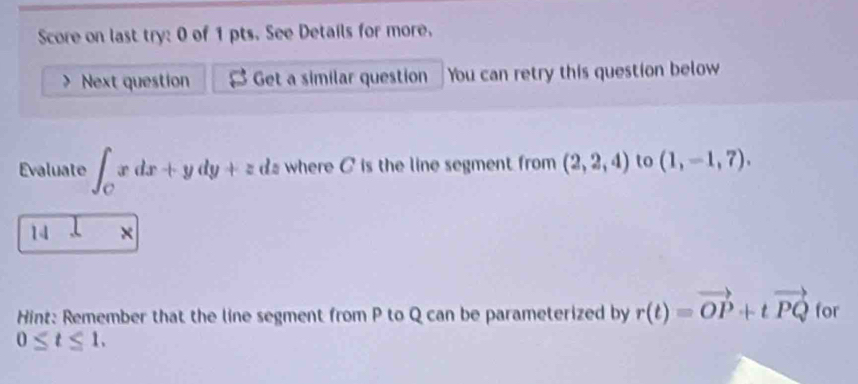 Score on last try: 0 of 1 pts. See Details for more. 
Next question Get a similar question You can retry this question below 
Evaluate ∈t _Cxdx+ydy+zdz where C is the line segment from (2,2,4) to (1,-1,7). 
14 × 
Hint: Remember that the line segment from P to Q can be parameterized by r(t)=vector OP+tvector PQ for
0≤ t≤ 1.