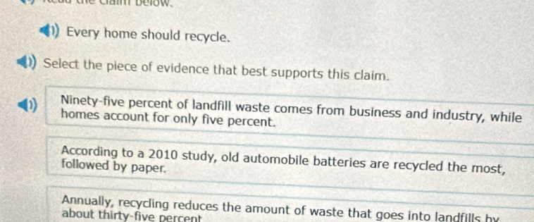 cam below 
Every home should recycle. 
Select the piece of evidence that best supports this claim. 
0 Ninety-five percent of landfill waste comes from business and industry, while 
homes account for only five percent. 
According to a 2010 study, old automobile batteries are recycled the most, 
followed by paper. 
Annually, recycling reduces the amount of waste that goes into landfills by 
about thirty-five percent