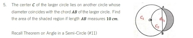 The center C of the larger circle lies on another circle whose 
A 
diameter coincides with the chord AB of the larger circle. Find 
the area of the shaded region if length AB measures 10 cm. C_1 C d C2
C_2
Recall Theorem on Angle in a Semi-Circle (#11) B